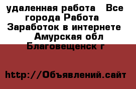 удаленная работа - Все города Работа » Заработок в интернете   . Амурская обл.,Благовещенск г.